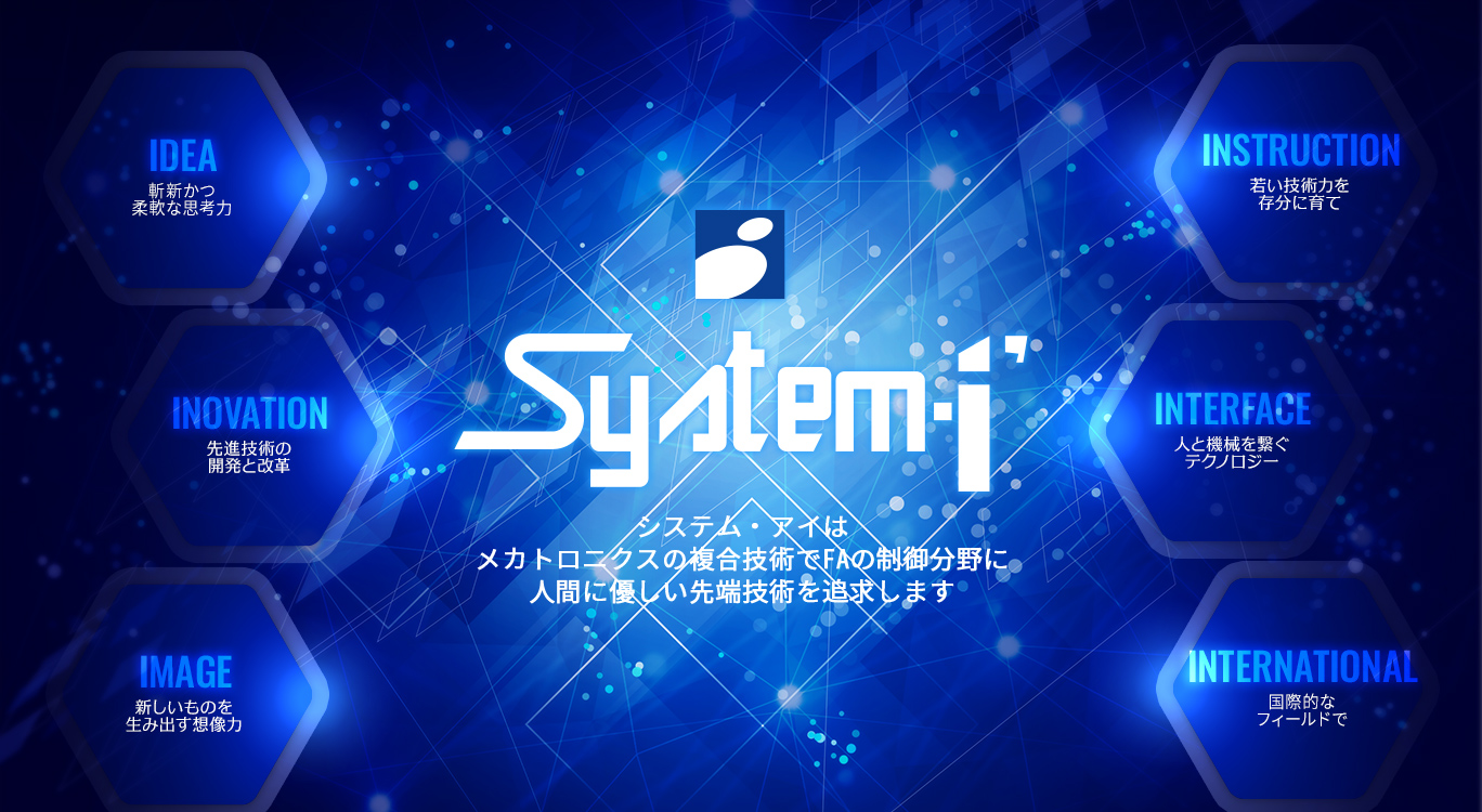 System-i システム・アイはメカトロニクスの複合技術でFAの制御分野に人間に優しい先端技術を追求します [IDEA:斬新かつ柔軟な思考力][INOVATION:先進技術の開発と改革][IMAGE:新しいものを生み出す想像力][INSTRUCTION:若い技術力を存分に育て][INTERFACE:人と機械を繋ぐテクノロジー][INTERNATIONAL:国際的なフィールドで]